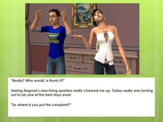"Really? Who would' a thunk it?"
Seeing Dagmar's new living quarters really cheered me up. Today really was turning
out to be one of the best days ever!
"So where'd you put the cowplant?"
 