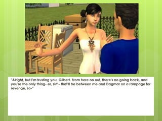 "Alright, but I'm trusting you, Gilbert. From here on out, there's no going back, and
you're the only thing- er, sim- that'll be between me and Dagmar on a rampage for
revenge, so-"
 