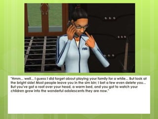 "Hmm... well... I guess I did forget about playing your family for a while... But look at
the bright side! Most people leave you in the sim bin; I bet a few even delete you...
But you've got a roof over your head, a warm bed, and you got to watch your
children grow into the wonderful adolescents they are now."
 