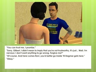 "You can trust me, I promise."
"Sorry, Gilbert, I didn't mean to imply that you're not trustworthy, it's just... Well, I'm
nervous; I don't want anything to go wrong. Forgive me?"
"Of course. And here comes Ravi, you'd better go inside 'til Dagmar gets here."
"Okay."
 