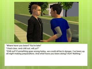 "Where have you been? You're late!"
"I had class, and chill out, will ya?"
"Chill out? If something goes wrong today, we could all be in danger. I've been up
all night making preparations. And what have you been doing? Huh? Nothing."
 