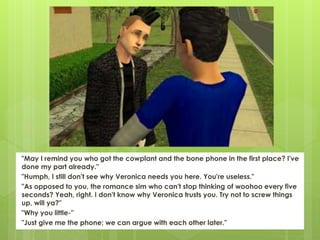 "May I remind you who got the cowplant and the bone phone in the first place? I've
done my part already."
"Humph, I still don't see why Veronica needs you here. You're useless."
"As opposed to you, the romance sim who can't stop thinking of woohoo every five
seconds? Yeah, right. I don't know why Veronica trusts you. Try not to screw things
up, will ya?"
"Why you little-"
"Just give me the phone; we can argue with each other later."
 