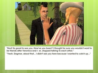 "Ravi! So good to see you. How've you been? I thought for sure you wouldn't want to
be friends after Veronica and I- er, stopped talking to each other."
"Yeah, Dagmar, about that... I didn't ask you here because I wanted to catch up..."
 