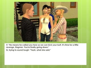 V: "He means he called you here so we can kick your butt. It's time for a little
revenge, Dagmar. You're finally going down."
G, trying to sound tough: "Yeah, what she said."
 