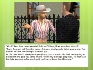 "What!? Ravi, how could you do this to me? I thought we were best friends!"
"Sorry, Dagmar, but Veronica comes first. And what you did to her was wrong. You
tried to trick her into falling in love with you.“
D: "Grr, fine. I don't need you anyway! And, you, Veronica! To think I was going to
be lenient and give you some time to rethink my marriage proposal... No matter, I'll
just take you now; a few spells and you'll never know the difference."
 