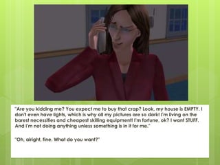 "Are you kidding me? You expect me to buy that crap? Look, my house is EMPTY. I
don't even have lights, which is why all my pictures are so dark! I'm living on the
barest necessities and cheapest skilling equipment! I'm fortune, ok? I want STUFF.
And I'm not doing anything unless something is in it for me."
"Oh, alright, fine. What do you want?"
 