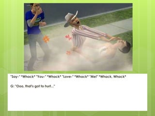 "Say-" *Whack* "You-" *Whack* "Love-" *Whack* "Me!" *Whack, Whack*
G: "Ooo, that's got to hurt..."
 