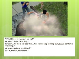 V: "Ha! Not so tough now, are we?"
G: "Must... Stop... Watching..."
R: "Can't... It's like a car accident... You wanna stop looking, but you just can't stop
watching..."
G: "Cars can have accidents?"
R: "Oh, brother, never mind."
 