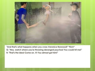 "And that's what happens when you cross Veronica Norwood!" *Kick*
G: "Hey, watch where you're throwing deranged psychos! You could hit me!"
R: "That's the idea! Come on, V! You almost got him!"
 