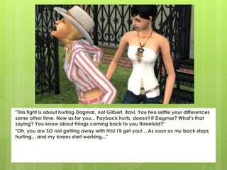 "This fight is about hurting Dagmar, not Gilbert, Ravi. You two settle your differences
some other time. Now as for you... Payback hurts, doesn't it Dagmar? What's that
saying? You know about things coming back to you threefold?"
"Oh, you are SO not getting away with this! I'll get you! ...As soon as my back stops
hurting... and my knees start working..."
 