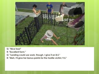 G: "Nice toss!"
R: "Excellent form."
G: "Landing could use work, though. I give it an 8.5."
R: "Meh, I'll give her bonus points for the hostile victim; 9.5."
 