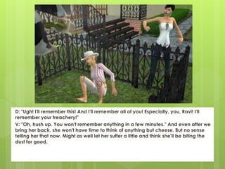 D: "Ugh! I'll remember this! And I'll remember all of you! Especially, you, Ravi! I'll
remember your treachery!"
V: "Oh, hush up. You won't remember anything in a few minutes." And even after we
bring her back, she won't have time to think of anything but cheese. But no sense
telling her that now. Might as well let her suffer a little and think she'll be biting the
dust for good.
 