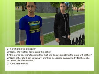 G: "So what do we do now?"
V: "Well... We wait for her to grab the cake."
R: "Oh, come on. She's too smart for that; she knows grabbing the cake will kill her."
V: "Well, either she'll get so hungry, she'll be desperate enough to try for the cake,
or... she'll die of starvation."
G: "Ooo, let's watch!"
 