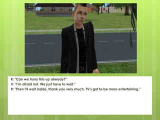 R: "Can we hurry this up already?"
V: "I'm afraid not. We just have to wait."
R: "Then I'll wait inside, thank you very much. TV's got to be more entertaining."
 
