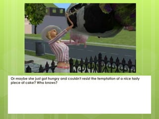 Or maybe she just got hungry and couldn't resist the temptation of a nice tasty
piece of cake? Who knows?
 