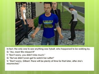 In fact, the only one to see anything was Tybalt, who happened to be walking by.
G: "Aw, man! We missed it!"
T: "Don't worry, you didn't miss much."
G: "But we didn't even get to watch her suffer!"
V: "Don't worry, Gilbert. There will be plenty of time for that later, after she's
resurrected."
 