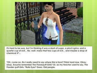 It's hard to be sure, but I'm thinking it was a dash of sugar, a pinch spice, and a
quarter cup of evil... No, wait, make that two cups of evil... and maybe a drop of
chemical X*...
*Oh, come on. Do I really need to say where this is from? Think hard now. Okay,
okay. Anyone remember The Powerpuff Girls? Or, as my teacher used to say, The
Powder-puff Girls. *Rolls Eyes* Geez. Old people.
 