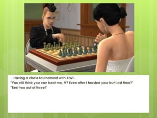 ...Having a chess tournament with Ravi...
"You still think you can beat me, V? Even after I toasted your butt last time?"
"Best two out of three!"
 