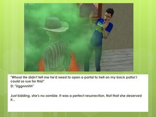 "Whoa! He didn't tell me he'd need to open a portal to hell on my back patio! I
could so sue for this!"
D: "Uggnnnhh"
Just kidding, she's no zombie. It was a perfect resurrection. Not that she deserved
it...
 