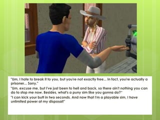 "Um, I hate to break it to you, but you're not exactly free... In fact, you're actually a
prisoner... Sorry."
"Um, excuse me, but I've just been to hell and back, so there ain't nothing you can
do to stop me now. Besides, what's a puny sim like you gonna do?“
"I can kick your butt in two seconds. And now that I'm a playable sim, I have
unlimited power at my disposal!"
 