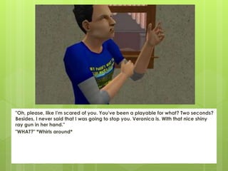 "Oh, please, like I'm scared of you. You've been a playable for what? Two seconds?
Besides, I never said that I was going to stop you. Veronica is. With that nice shiny
ray gun in her hand."
"WHAT?" *Whirls around*
 
