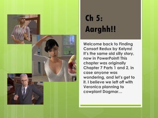 Welcome back to Finding
Consort Redux by Kelyns!
It’s the same old silly story,
now in PowerPoint! This
chapter was originally
Chapter 7 Parts 1 and 2, in
case anyone was
wondering, and let’s get to
it. I believe we left off with
Veronica planning to
cowplant Dagmar…
Ch 5:
Aarghh!!
 
