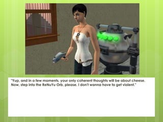 "Yup, and in a few moments, your only coherent thoughts will be about cheese.
Now, step into the ReNuYu Orb, please. I don't wanna have to get violent."
 