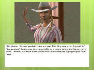 "Oh, please. I thought you had a real weapon. That thing only scans fingerprints!"
"Are you sure? You've only been a playable for a minute or two and townies never
use it... How do you know its second function doesn't involve ripping off your face?"
"Well..."
 
