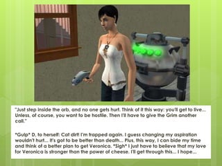 "Just step inside the orb, and no one gets hurt. Think of it this way: you'll get to live...
Unless, of course, you want to be hostile. Then I'll have to give the Grim another
call."
*Gulp* D, to herself: Cat dirt! I'm trapped again. I guess changing my aspiration
wouldn't hurt... It's got to be better than death... Plus, this way, I can bide my time
and think of a better plan to get Veronica. *Sigh* I just have to believe that my love
for Veronica is stronger than the power of cheese. I'll get through this... I hope...
 
