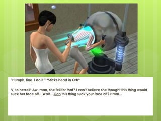 "Humph, fine. I do it." *Sticks head in Orb*
V, to herself: Aw, man, she fell for that? I can't believe she thought this thing would
suck her face off... Wait... Can this thing suck your face off? Hmm...
 