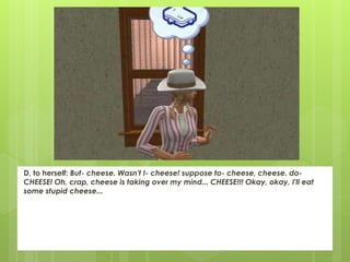 D, to herself: But- cheese. Wasn't I- cheese! suppose to- cheese, cheese. do-
CHEESE! Oh, crap, cheese is taking over my mind... CHEESE!!! Okay, okay, I'll eat
some stupid cheese...
 