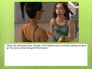 "Okay, KB, everyone's here. Though, I can't believe you're actually making me grow
up. You know, some sims get to live forever."
 