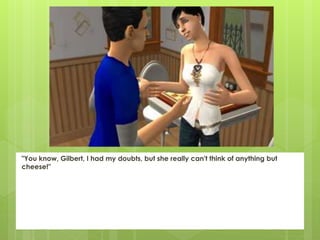 "You know, Gilbert, I had my doubts, but she really can't think of anything but
cheese!"
 