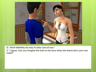 G: "She'll definitely be easy to take care of now."
V: "I agree. Can you imagine the look on her face when she learns she's your new
maid?"
 