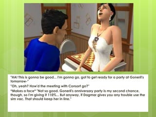 "HA! This is gonna be good... I'm gonna go, got to get ready for a party at Goneril's
tomorrow-"
"Oh, yeah? How'd the meeting with Consort go?"
*Makes a face* "Not so good. Goneril's anniversary party is my second chance,
though, so I'm giving it 110%... But anyway, if Dagmar gives you any trouble use the
sim vac. That should keep her in line."
 