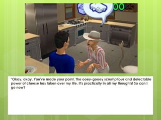 "Okay, okay. You've made your point. The ooey-gooey scrumptious and delectable
power of cheese has taken over my life. It's practically in all my thoughts! So can I
go now?
 