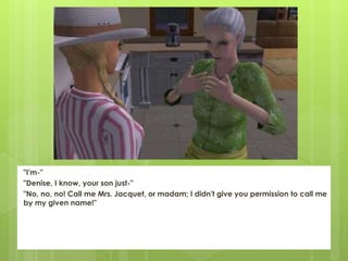 "I'm-"
"Denise, I know, your son just-"
"No, no, no! Call me Mrs. Jacquet, or madam; I didn't give you permission to call me
by my given name!"
 
