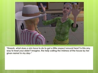 "Sheesh, what does a sim have to do to get a little respect around here? Is this any
way to treat your elder? Imagine, the help calling the mistress of the house by her
given name! In my day-"
 