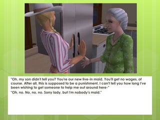 "Oh, my son didn't tell you? You're our new live-in maid. You'll get no wages, of
course. After all, this is supposed to be a punishment. I can't tell you how long I've
been wishing to get someone to help me out around here-"
"Oh, no. No, no, no. Sorry lady, but I'm nobody's maid."
 