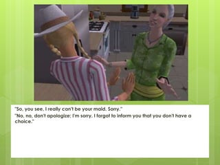 "So, you see, I really can't be your maid. Sorry."
"No, no, don't apologize; I'm sorry. I forgot to inform you that you don't have a
choice."
 