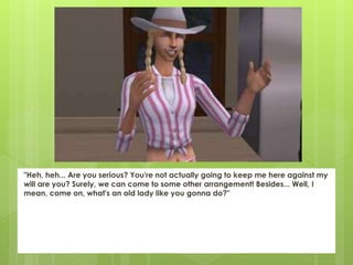 "Heh, heh... Are you serious? You're not actually going to keep me here against my
will are you? Surely, we can come to some other arrangement! Besides... Well, I
mean, come on, what's an old lady like you gonna do?"
 