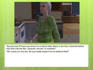 "Excuse me! I'll have you know I'm a black belt. Many a sim has cowered before
me! And call me Mrs. Jacquet, ma’am, or madam!"
"Oh, come on, ma’am. Do you really expect me to believe that?"
 
