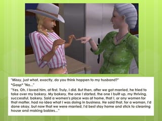 "Missy, just what, exactly, do you think happen to my husband?"
*Gasp* "No..."
"Yes. Oh, I loved him, at first. Truly, I did. But then, after we got married, he tried to
take over my bakery. My bakery, the one I started, the one I built up, my thriving,
successful, bakery. Said a women's place was at home, that I, or any women for
that matter, had no idea what I was doing in business. He said that, for a woman, I'd
done okay, but now that we were married, I'd best stay home and stick to cleaning
house and making babies...”
 