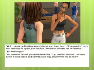 "Wait a minute, just hold on. You're job's far from done. Hmm... Since you don't have
that 'introduce to' option, how 'bout you influence Consort to talk to Veronica?"
"But wwwhhhyyy?"
"Oh, come on, Goneril, you really didn't think I'd go to all this trouble to put those
two in the same room and not make sure they actually met one another?"
 