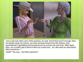 “Let a real man take care of the business, he said. And if that wasn't enough, then
he started using my money, my hard-earned money from the bakery, and
squandered it, gambling and buying favors for women all over town. Well, back
then, you couldn't get a divorce like you could now... So I did what my best friend
Olive would do—”
*GASP* "No way... Not Olive Specter?”
 