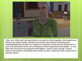 “Why, yes. Olive and I are best friends; we went to school together. She taught me a
thing or two about death—people in her family were always murdering and
backstabbing left and right. So, I killed my husband; he and his lover drowned in a
pool. The idiot police force never did find out what happened to the ladder... It was
after that I found out was pregnant with Gilbert. I wasn't a fool, though; I wasn't
about to let another controlling male dictate my life. I raised him and continued my
business alone."
 