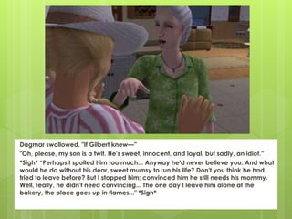 Dagmar swallowed. "If Gilbert knew—”
"Oh, please, my son is a twit. He's sweet, innocent, and loyal, but sadly, an idiot.”
*Sigh* “Perhaps I spoiled him too much... Anyway he'd never believe you. And what
would he do without his dear, sweet mumsy to run his life? Don't you think he had
tried to leave before? But I stopped him; convinced him he still needs his mommy.
Well, really, he didn't need convincing... The one day I leave him alone at the
bakery, the place goes up in flames..." *Sigh*
 