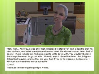 "Ugh, men... Anyway, it was after that, I decided to start over, train Gilbert to start his
own business, and retire someplace nice and quiet. It's why we moved here. And of
course, I have to help him find a nice girl to settle down with. You wouldn't believe
the tramps he wants to go out with... Have to watch him all the time... But, I digress.
Gilbert isn't leaving, and neither are you. And if you try to cross me, believe me, I
will hunt you down and make you suffer-"
*Gasp*
"Because I never forget a grudge. Never."
 