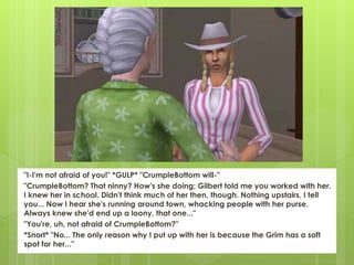 "I-I'm not afraid of you!" *GULP* "CrumpleBottom will-"
"CrumpleBottom? That ninny? How's she doing; Gilbert told me you worked with her.
I knew her in school. Didn't think much of her then, though. Nothing upstairs, I tell
you... Now I hear she's running around town, whacking people with her purse.
Always knew she'd end up a loony, that one..."
"You're, uh, not afraid of CrumpleBottom?"
*Snort* "No... The only reason why I put up with her is because the Grim has a soft
spot for her..."
 
