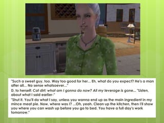 "Such a sweet guy, too. Way too good for her... Eh, what do you expect? He's a man
after all... No sense whatsoever..."
D, to herself: Cat dirt; what am I gonna do now? All my leverage is gone... "Listen,
about what I said earlier-"
"Shut it. You'll do what I say, unless you wanna end up as the main ingredient in my
mince meat pie. Now, where was I? ...Oh, yeah. Clean up the kitchen, then I'll show
you where you can wash up before you go to bed. You have a full day's work
tomorrow."
 